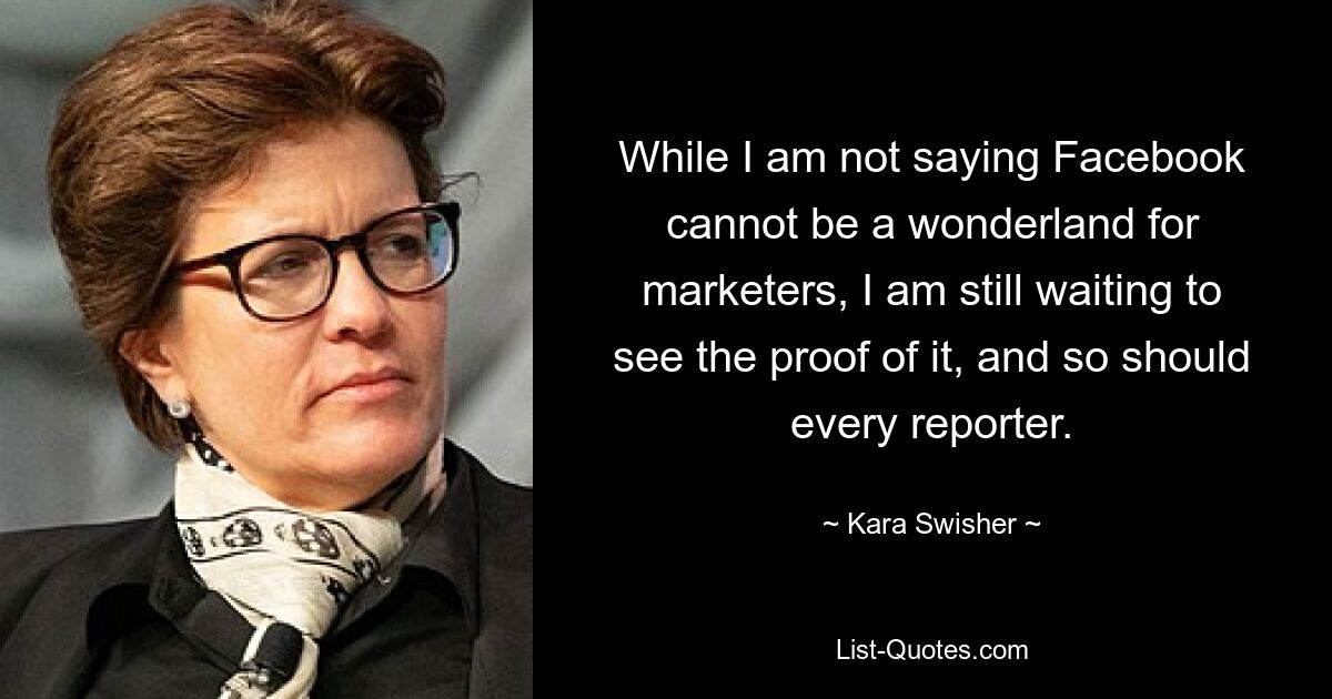 While I am not saying Facebook cannot be a wonderland for marketers, I am still waiting to see the proof of it, and so should every reporter. — © Kara Swisher