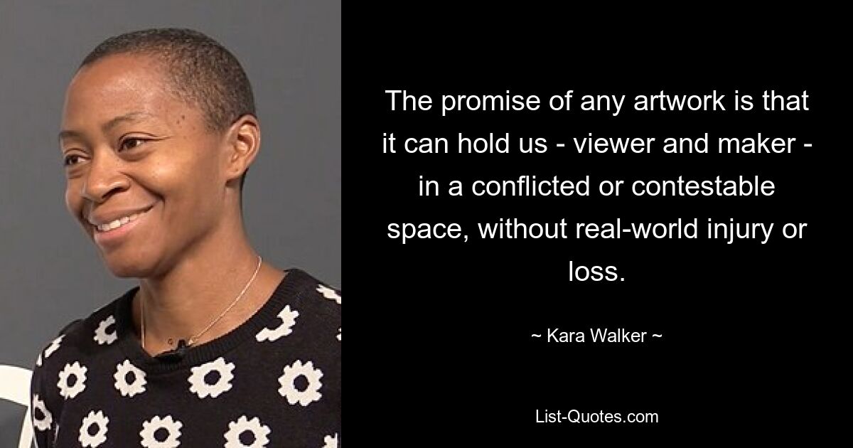 The promise of any artwork is that it can hold us - viewer and maker - in a conflicted or contestable space, without real-world injury or loss. — © Kara Walker