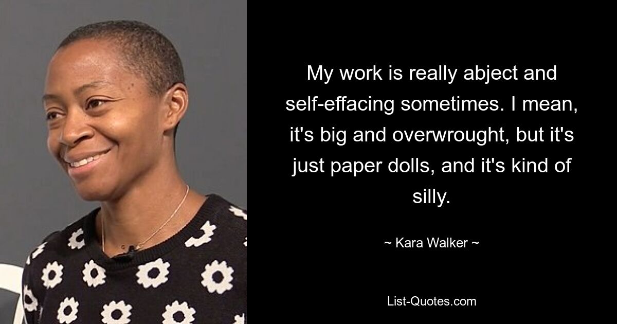 My work is really abject and self-effacing sometimes. I mean, it's big and overwrought, but it's just paper dolls, and it's kind of silly. — © Kara Walker