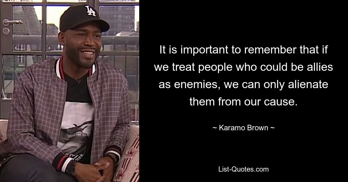 It is important to remember that if we treat people who could be allies as enemies, we can only alienate them from our cause. — © Karamo Brown