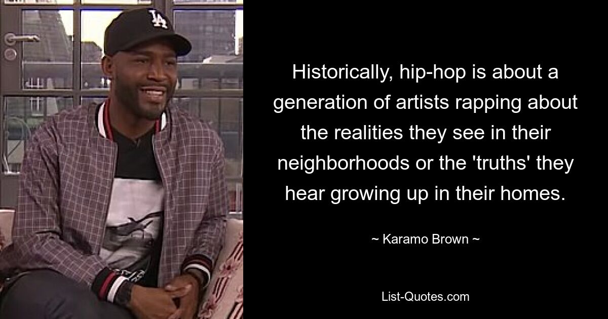 Historically, hip-hop is about a generation of artists rapping about the realities they see in their neighborhoods or the 'truths' they hear growing up in their homes. — © Karamo Brown