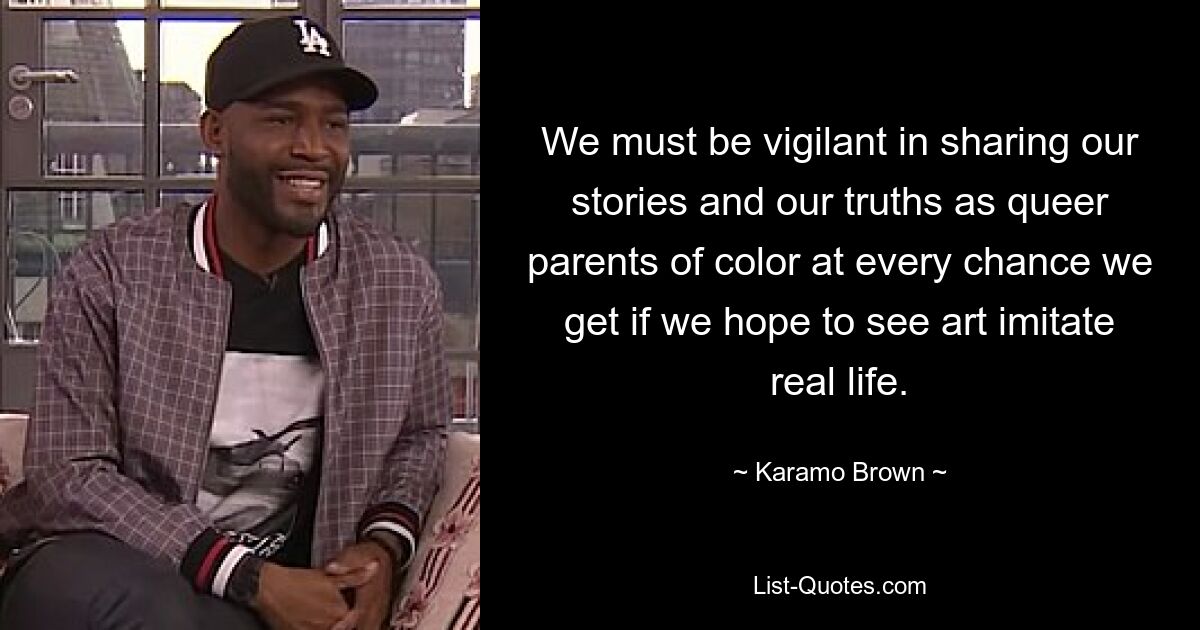 We must be vigilant in sharing our stories and our truths as queer parents of color at every chance we get if we hope to see art imitate real life. — © Karamo Brown