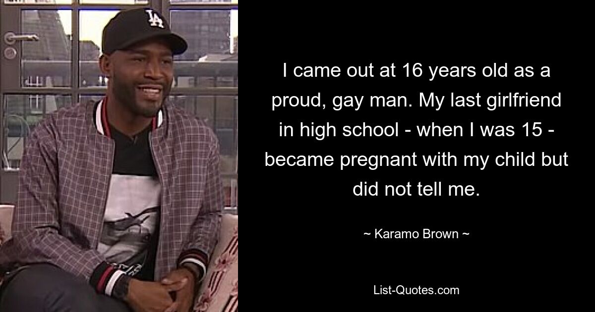 I came out at 16 years old as a proud, gay man. My last girlfriend in high school - when I was 15 - became pregnant with my child but did not tell me. — © Karamo Brown