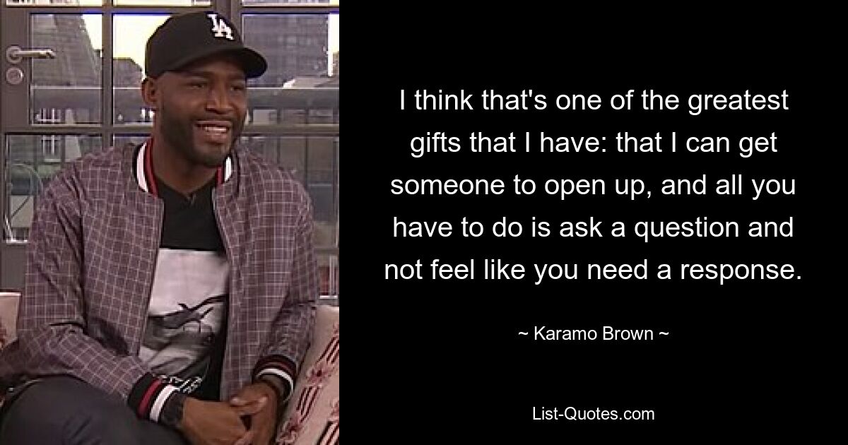 I think that's one of the greatest gifts that I have: that I can get someone to open up, and all you have to do is ask a question and not feel like you need a response. — © Karamo Brown