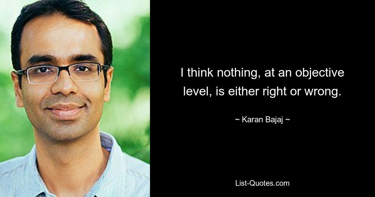 I think nothing, at an objective level, is either right or wrong. — © Karan Bajaj