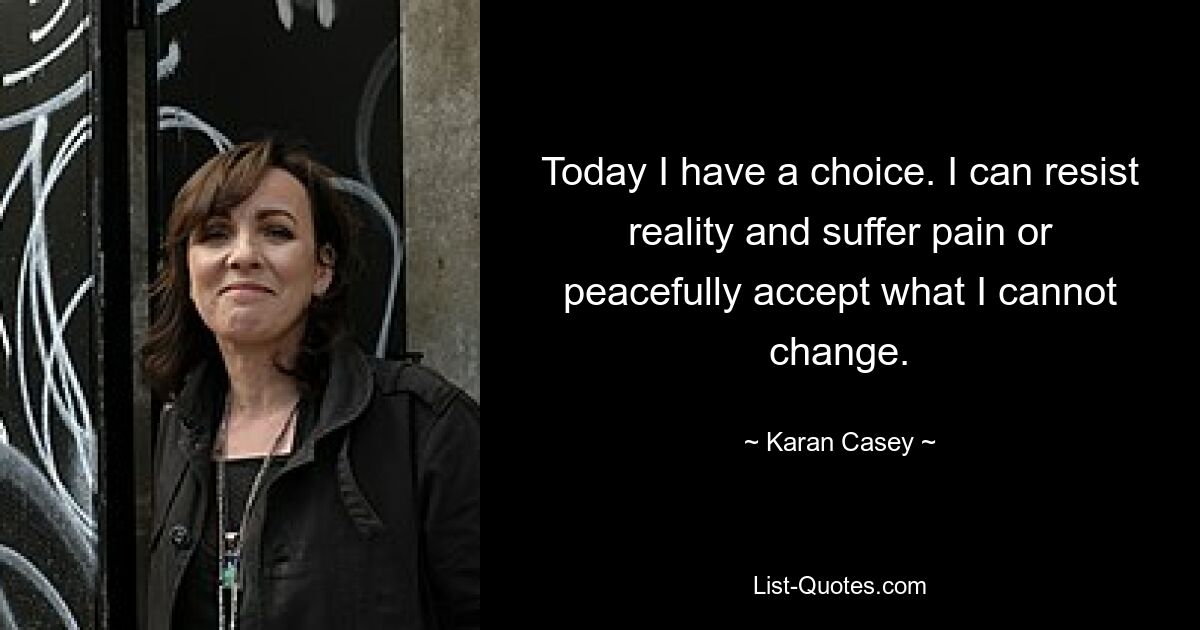 Today I have a choice. I can resist reality and suffer pain or peacefully accept what I cannot change. — © Karan Casey