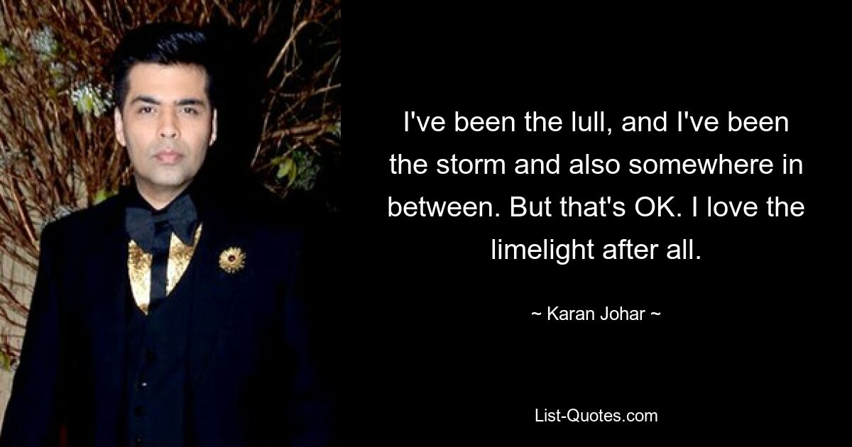 I've been the lull, and I've been the storm and also somewhere in between. But that's OK. I love the limelight after all. — © Karan Johar