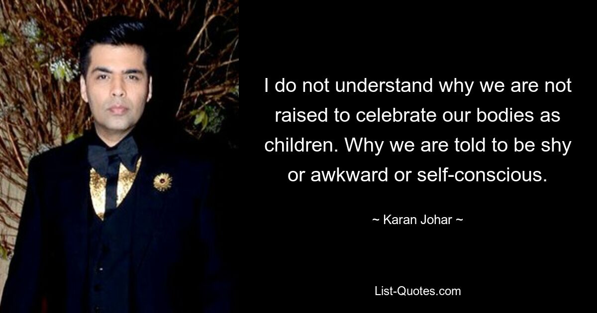 I do not understand why we are not raised to celebrate our bodies as children. Why we are told to be shy or awkward or self-conscious. — © Karan Johar