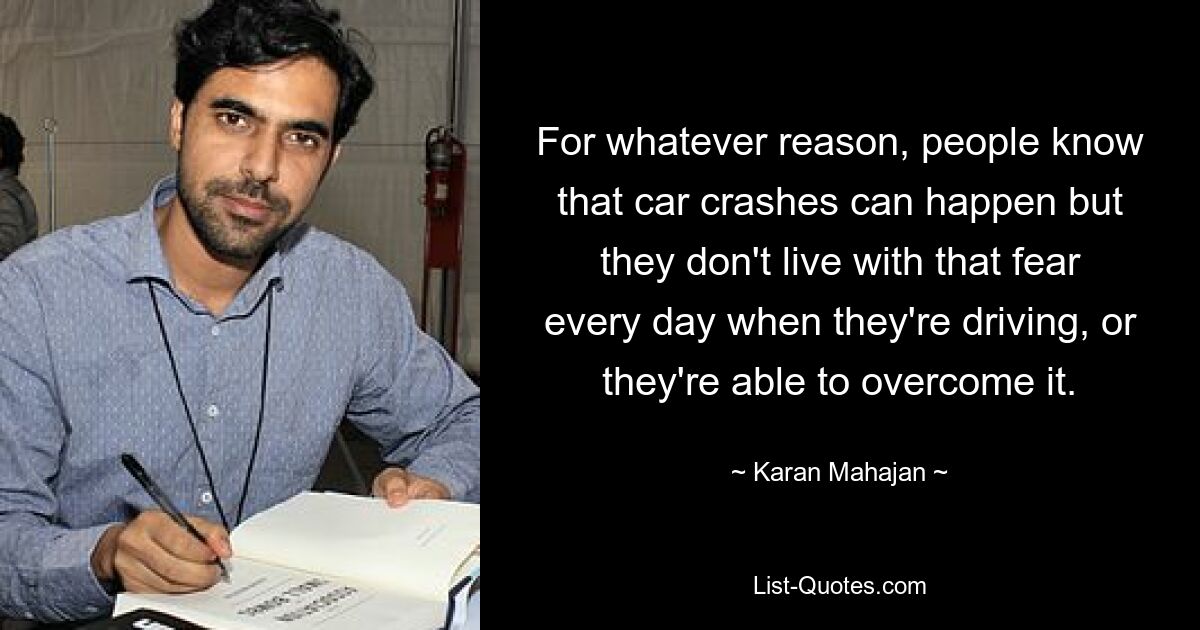 For whatever reason, people know that car crashes can happen but they don't live with that fear every day when they're driving, or they're able to overcome it. — © Karan Mahajan