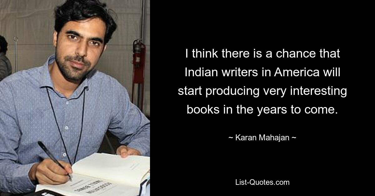 I think there is a chance that Indian writers in America will start producing very interesting books in the years to come. — © Karan Mahajan