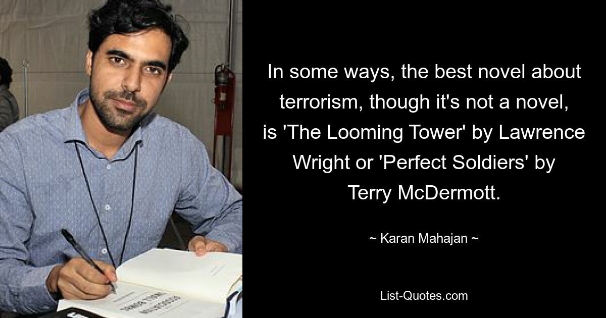 In some ways, the best novel about terrorism, though it's not a novel, is 'The Looming Tower' by Lawrence Wright or 'Perfect Soldiers' by Terry McDermott. — © Karan Mahajan