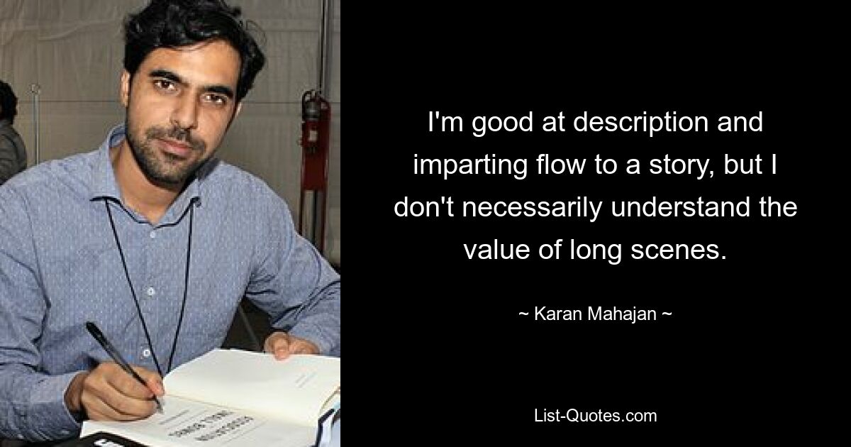 I'm good at description and imparting flow to a story, but I don't necessarily understand the value of long scenes. — © Karan Mahajan