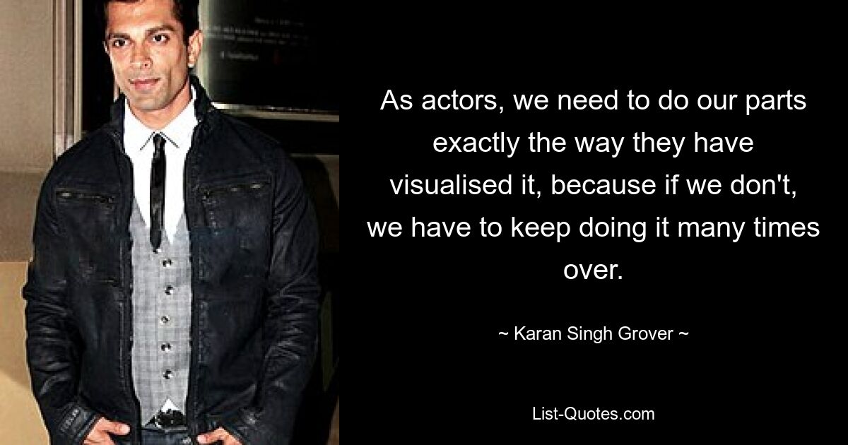 As actors, we need to do our parts exactly the way they have visualised it, because if we don't, we have to keep doing it many times over. — © Karan Singh Grover