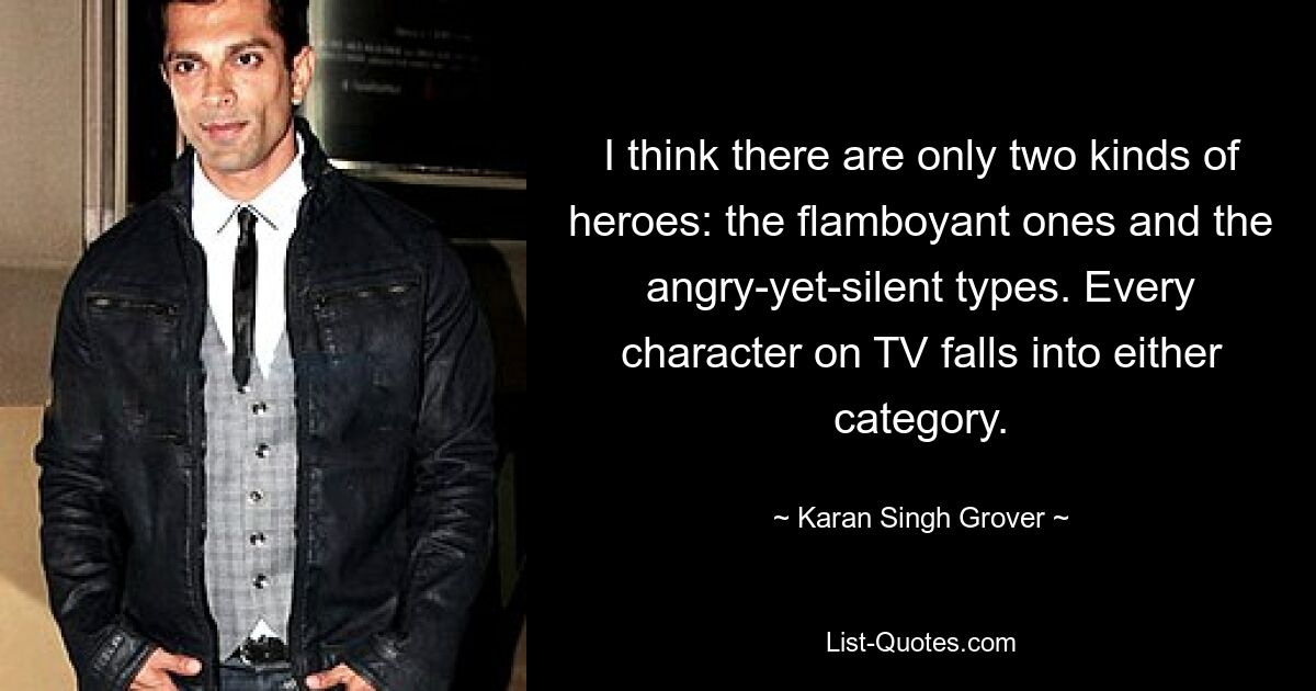 I think there are only two kinds of heroes: the flamboyant ones and the angry-yet-silent types. Every character on TV falls into either category. — © Karan Singh Grover