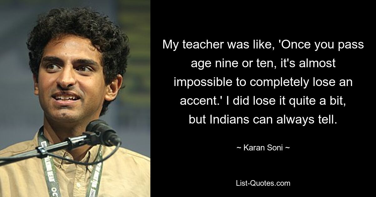 My teacher was like, 'Once you pass age nine or ten, it's almost impossible to completely lose an accent.' I did lose it quite a bit, but Indians can always tell. — © Karan Soni