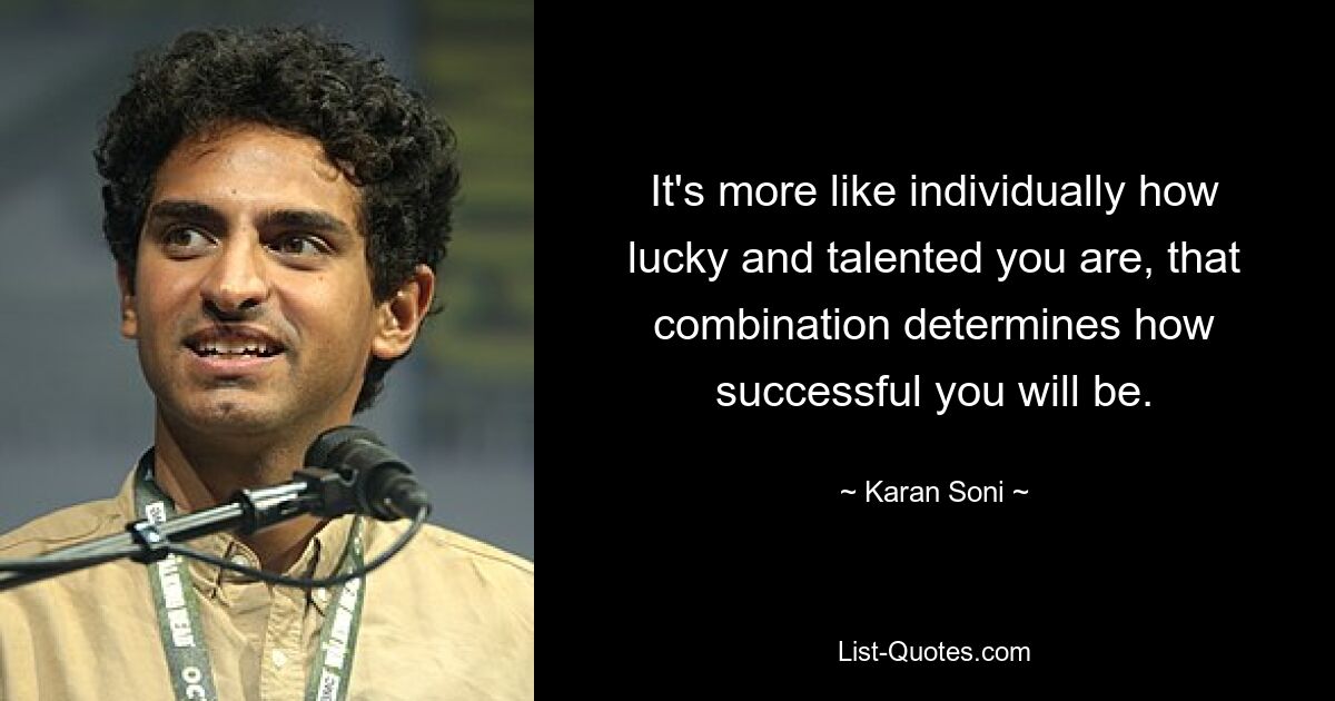 It's more like individually how lucky and talented you are, that combination determines how successful you will be. — © Karan Soni