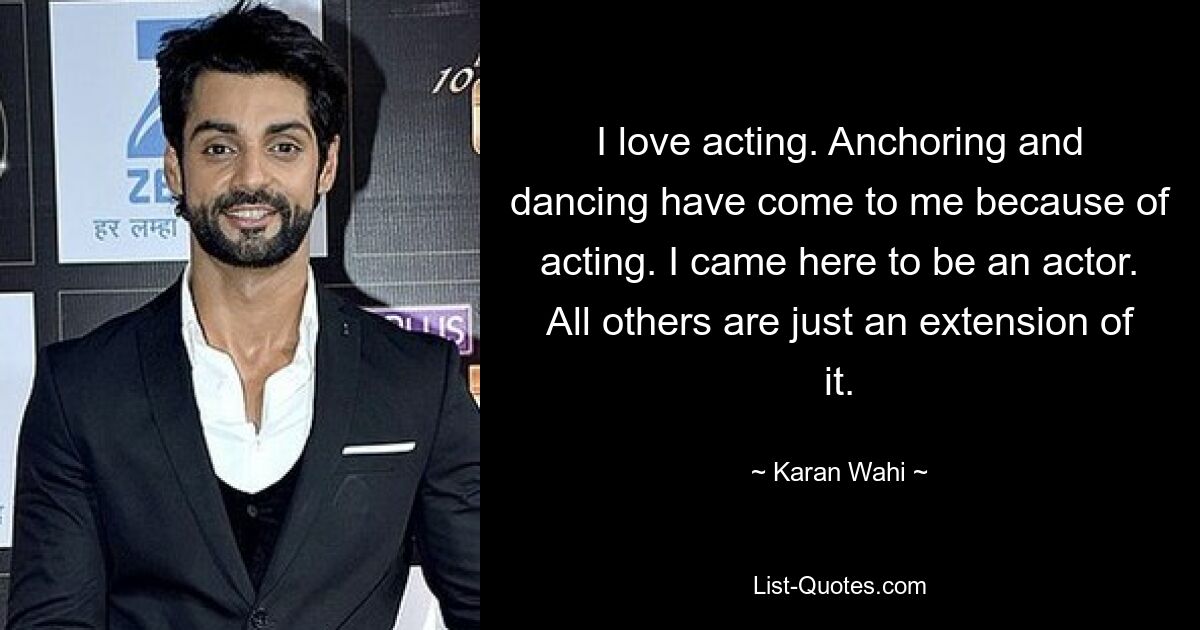 I love acting. Anchoring and dancing have come to me because of acting. I came here to be an actor. All others are just an extension of it. — © Karan Wahi