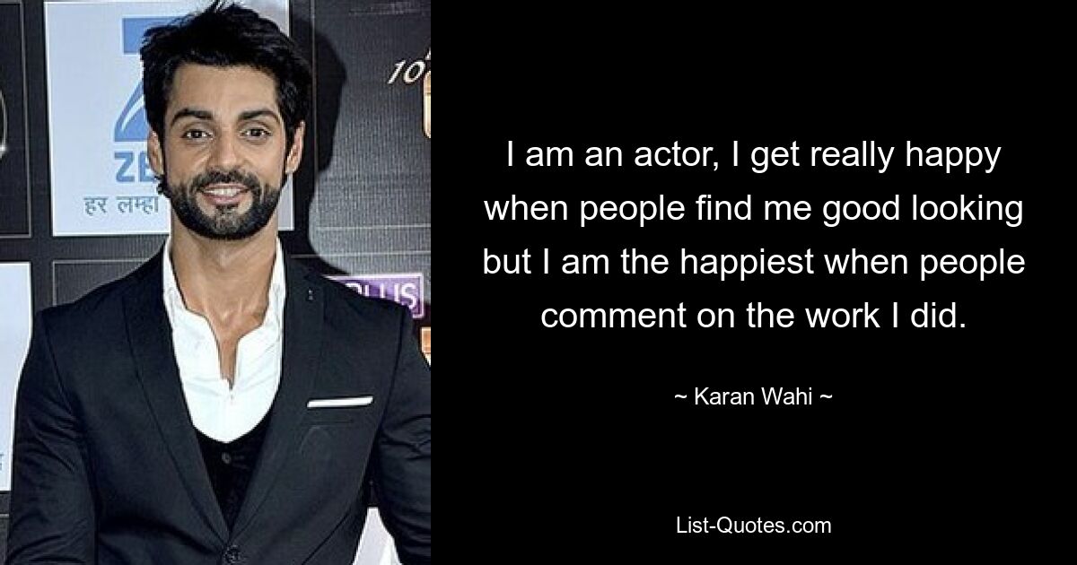 I am an actor, I get really happy when people find me good looking but I am the happiest when people comment on the work I did. — © Karan Wahi