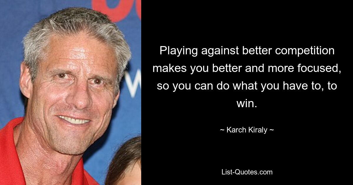 Playing against better competition makes you better and more focused, so you can do what you have to, to win. — © Karch Kiraly