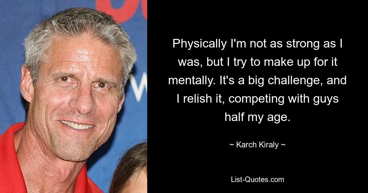 Physically I'm not as strong as I was, but I try to make up for it mentally. It's a big challenge, and I relish it, competing with guys half my age. — © Karch Kiraly