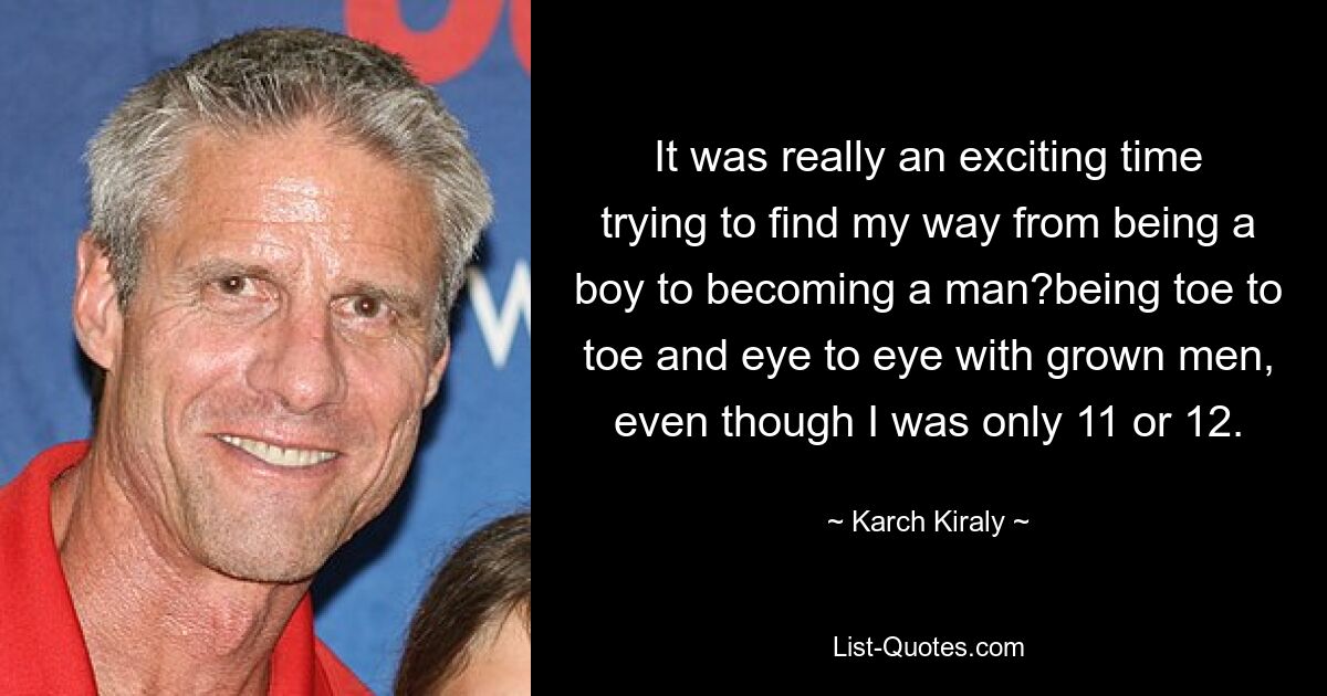 It was really an exciting time trying to find my way from being a boy to becoming a man?being toe to toe and eye to eye with grown men, even though I was only 11 or 12. — © Karch Kiraly