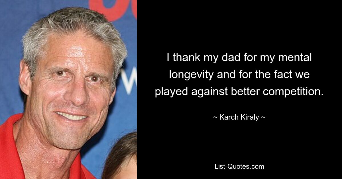 I thank my dad for my mental longevity and for the fact we played against better competition. — © Karch Kiraly