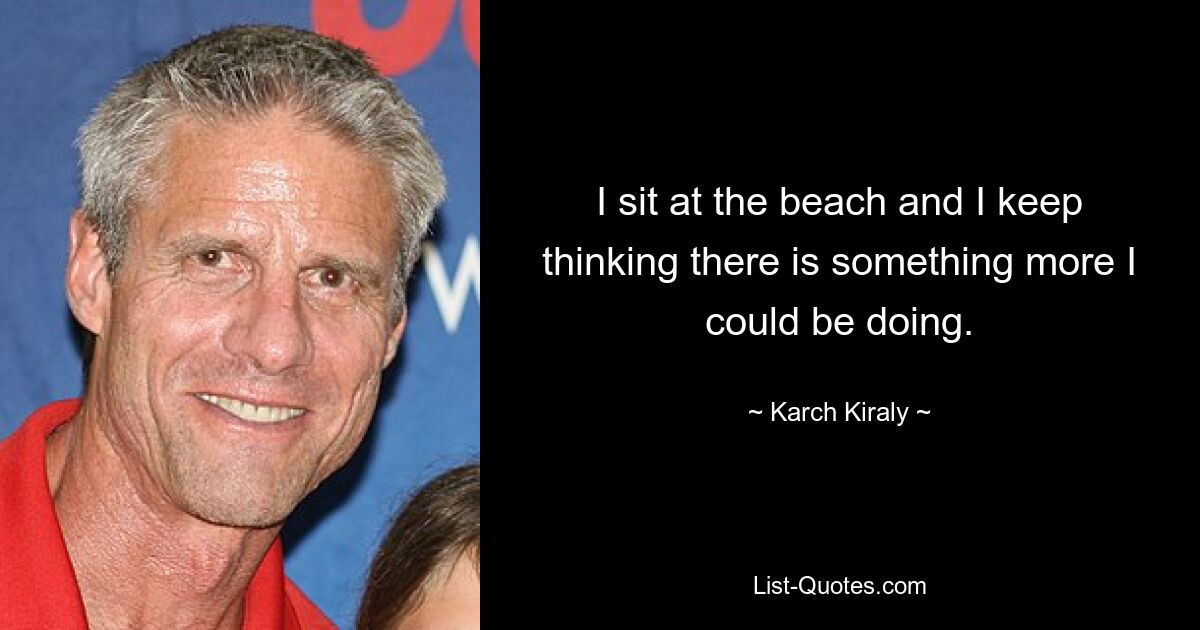 I sit at the beach and I keep thinking there is something more I could be doing. — © Karch Kiraly