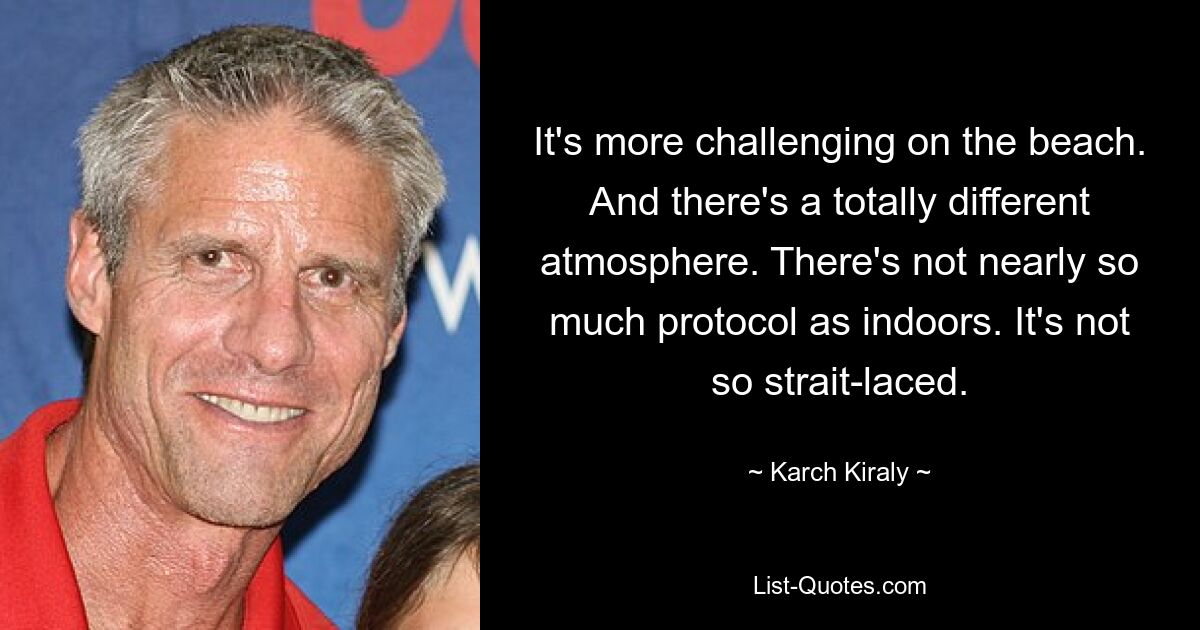 It's more challenging on the beach. And there's a totally different atmosphere. There's not nearly so much protocol as indoors. It's not so strait-laced. — © Karch Kiraly