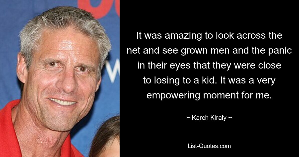 It was amazing to look across the net and see grown men and the panic in their eyes that they were close to losing to a kid. It was a very empowering moment for me. — © Karch Kiraly