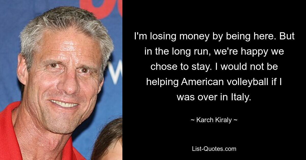 I'm losing money by being here. But in the long run, we're happy we chose to stay. I would not be helping American volleyball if I was over in Italy. — © Karch Kiraly