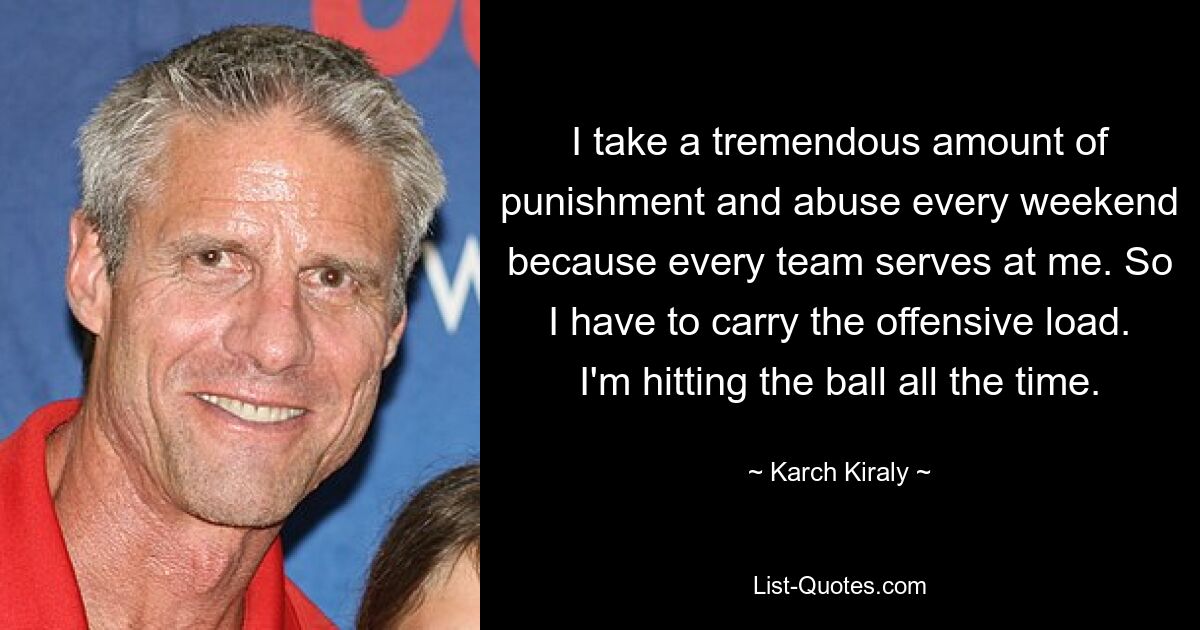 I take a tremendous amount of punishment and abuse every weekend because every team serves at me. So I have to carry the offensive load. I'm hitting the ball all the time. — © Karch Kiraly