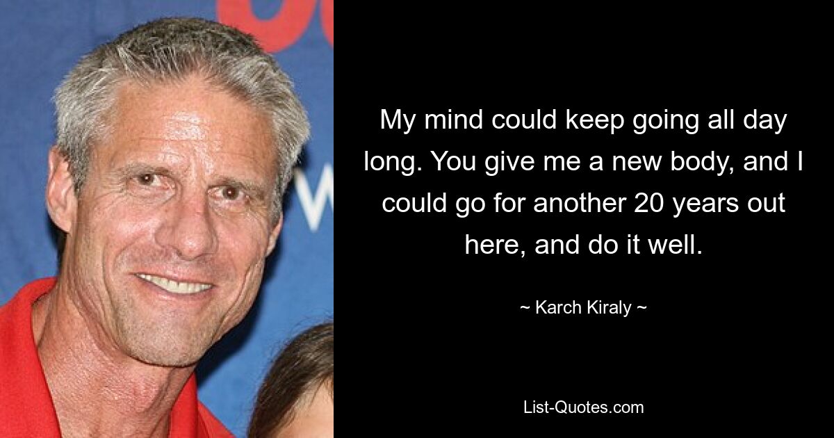 My mind could keep going all day long. You give me a new body, and I could go for another 20 years out here, and do it well. — © Karch Kiraly