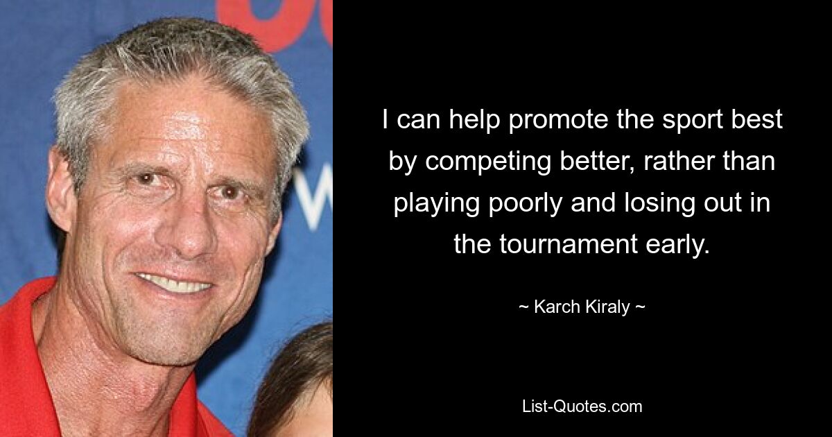 I can help promote the sport best by competing better, rather than playing poorly and losing out in the tournament early. — © Karch Kiraly