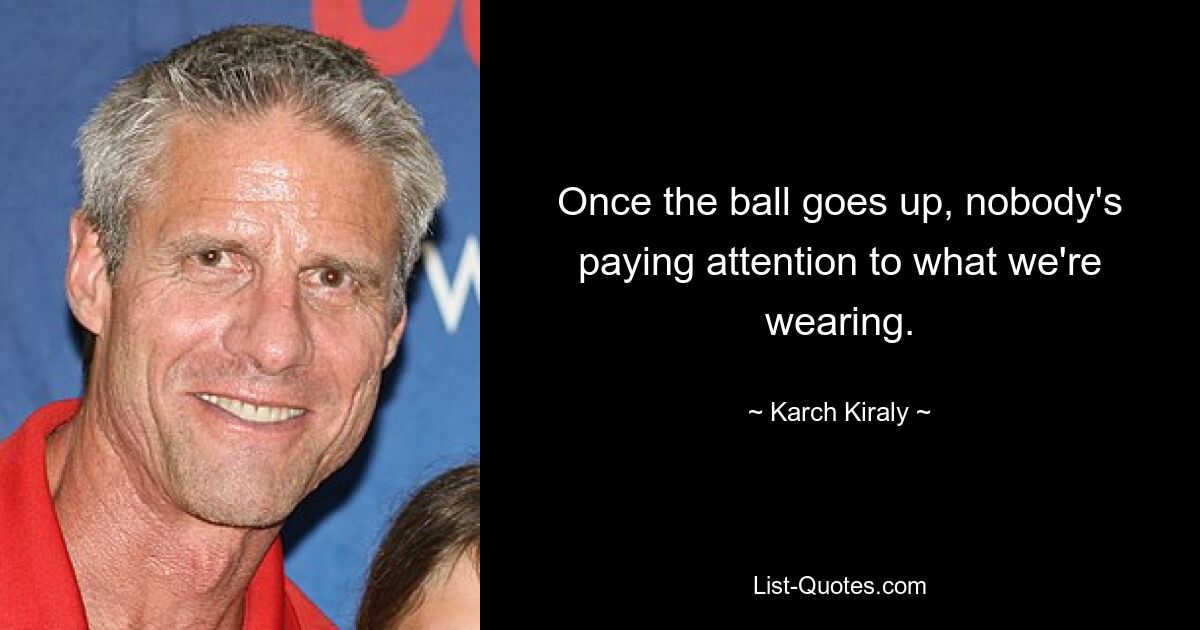 Once the ball goes up, nobody's paying attention to what we're wearing. — © Karch Kiraly