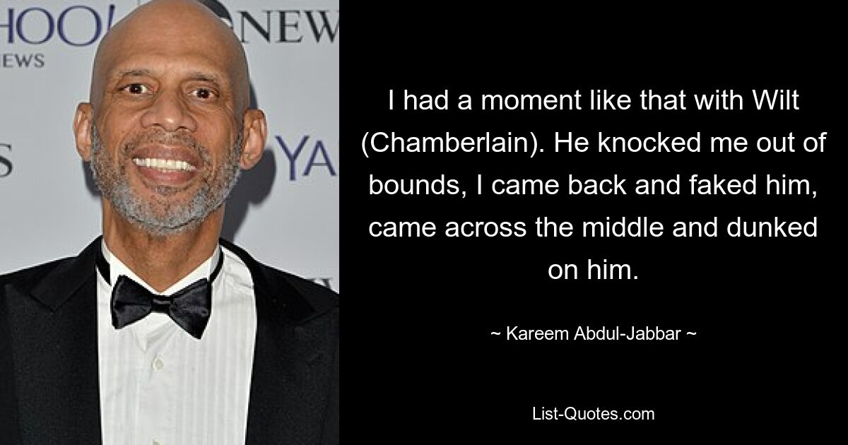 I had a moment like that with Wilt (Chamberlain). He knocked me out of bounds, I came back and faked him, came across the middle and dunked on him. — © Kareem Abdul-Jabbar