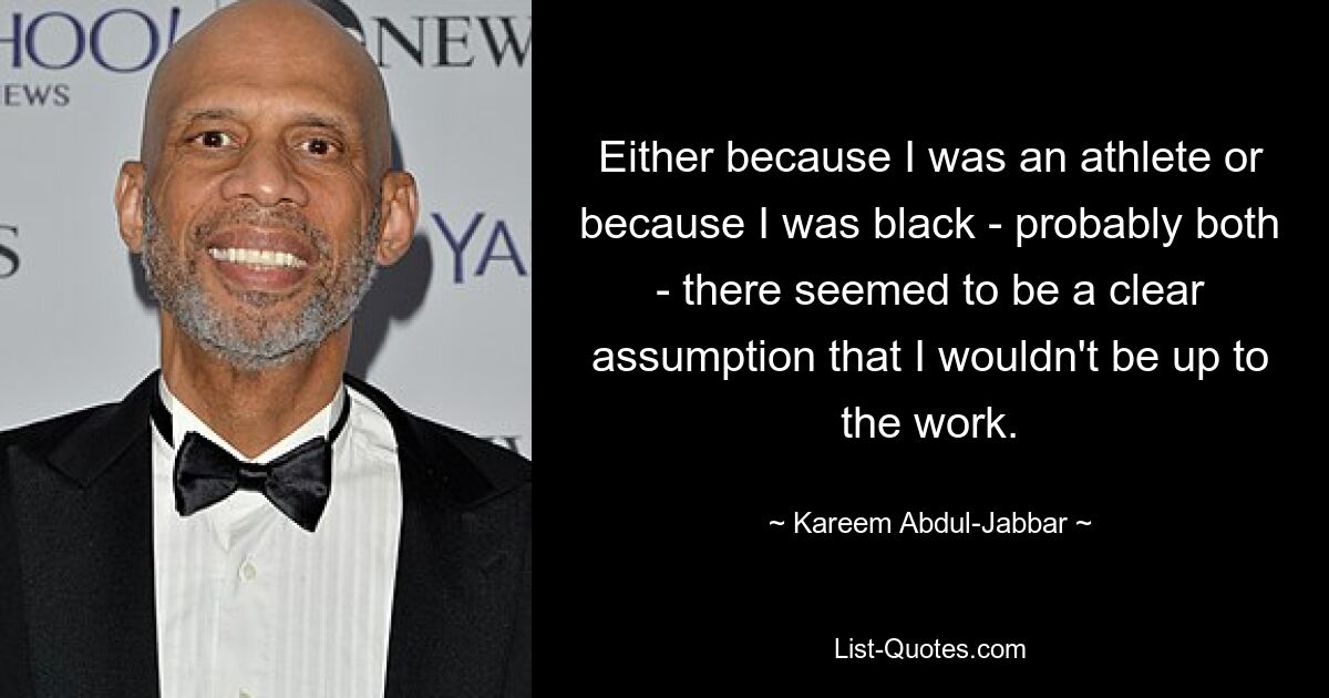 Either because I was an athlete or because I was black - probably both - there seemed to be a clear assumption that I wouldn't be up to the work. — © Kareem Abdul-Jabbar