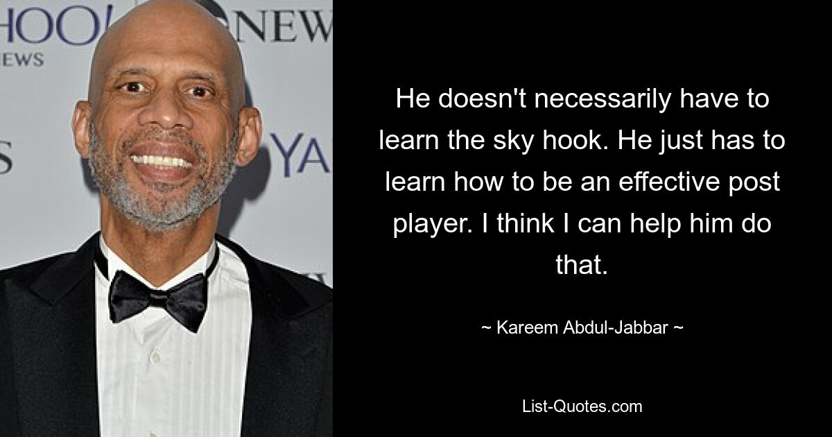 He doesn't necessarily have to learn the sky hook. He just has to learn how to be an effective post player. I think I can help him do that. — © Kareem Abdul-Jabbar