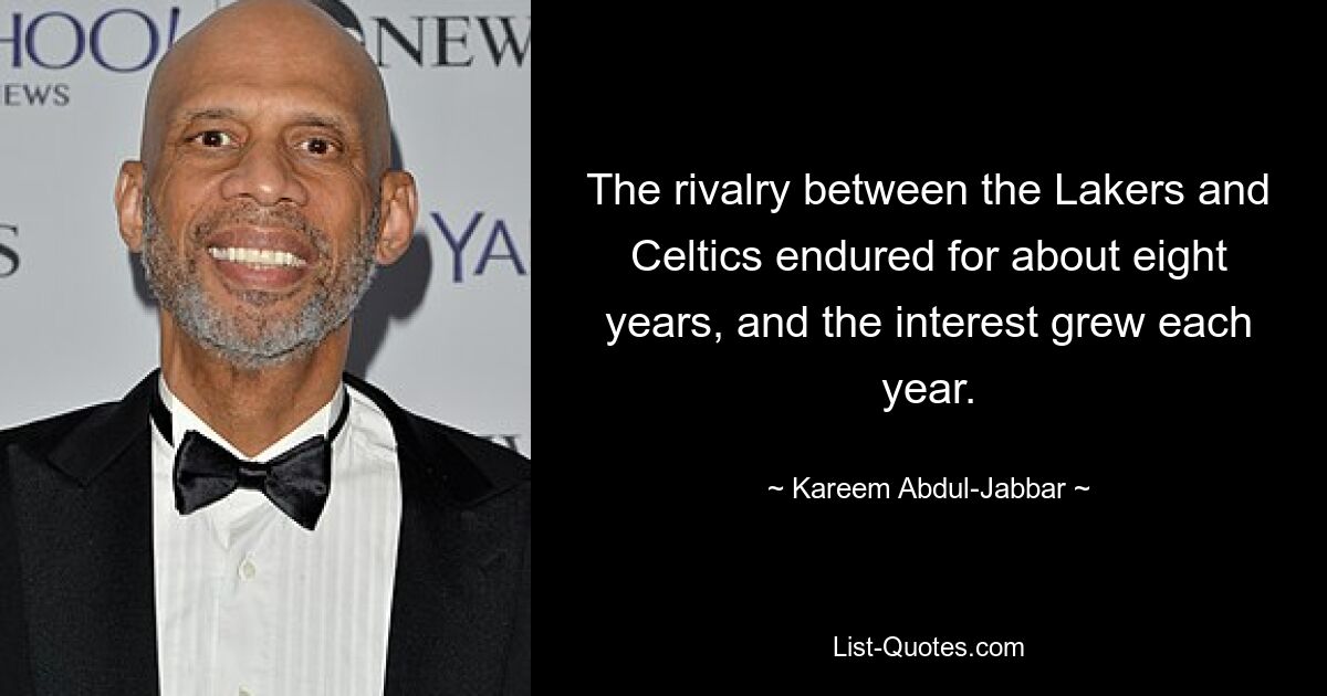 The rivalry between the Lakers and Celtics endured for about eight years, and the interest grew each year. — © Kareem Abdul-Jabbar