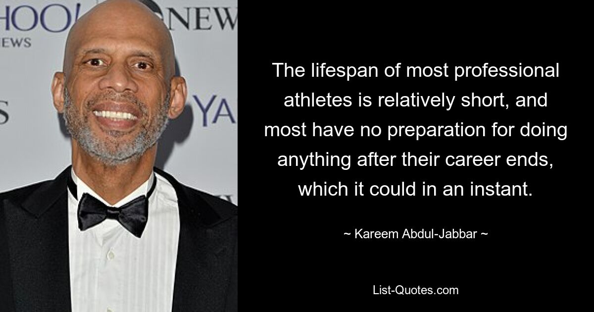 The lifespan of most professional athletes is relatively short, and most have no preparation for doing anything after their career ends, which it could in an instant. — © Kareem Abdul-Jabbar