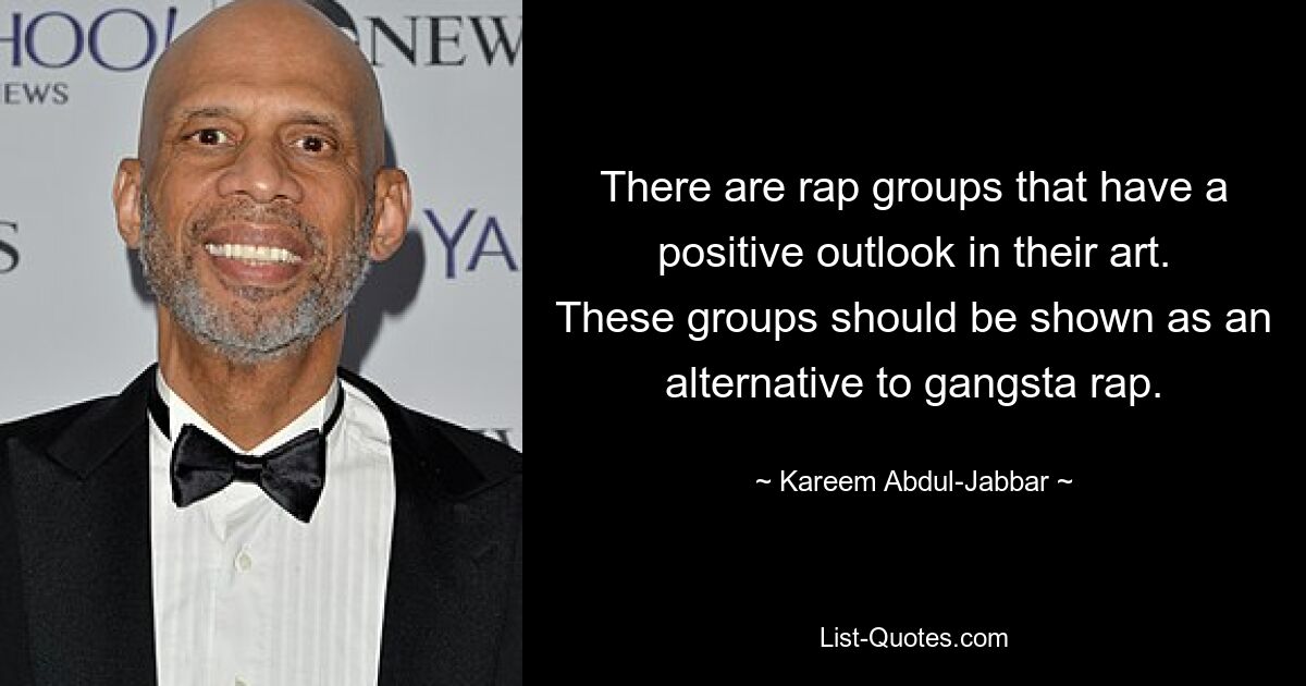 There are rap groups that have a positive outlook in their art. These groups should be shown as an alternative to gangsta rap. — © Kareem Abdul-Jabbar