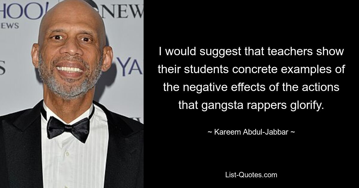 I would suggest that teachers show their students concrete examples of the negative effects of the actions that gangsta rappers glorify. — © Kareem Abdul-Jabbar