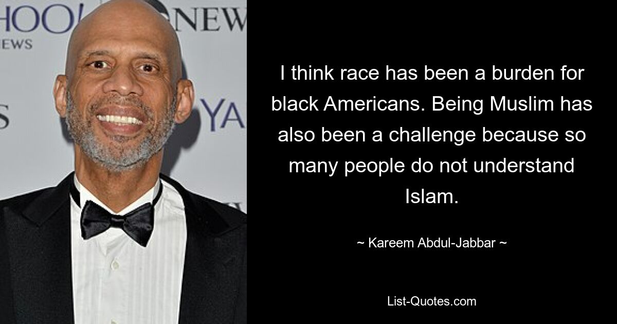 I think race has been a burden for black Americans. Being Muslim has also been a challenge because so many people do not understand Islam. — © Kareem Abdul-Jabbar