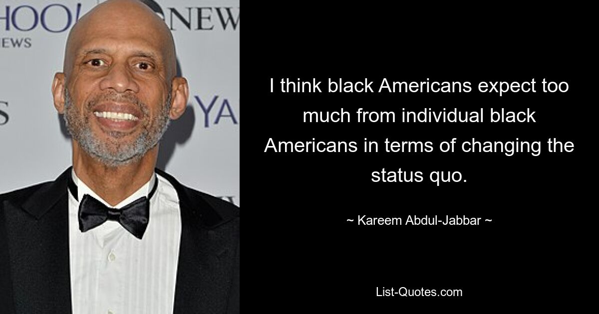 I think black Americans expect too much from individual black Americans in terms of changing the status quo. — © Kareem Abdul-Jabbar