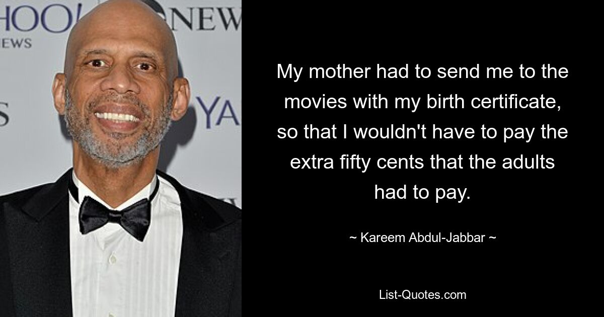 My mother had to send me to the movies with my birth certificate, so that I wouldn't have to pay the extra fifty cents that the adults had to pay. — © Kareem Abdul-Jabbar