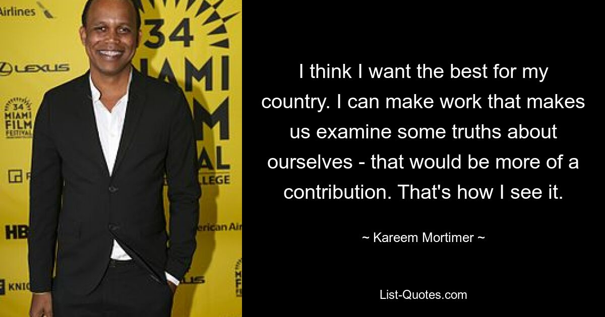 I think I want the best for my country. I can make work that makes us examine some truths about ourselves - that would be more of a contribution. That's how I see it. — © Kareem Mortimer