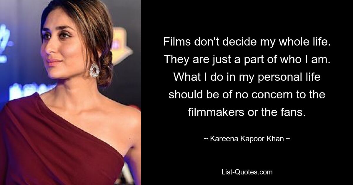 Films don't decide my whole life. They are just a part of who I am. What I do in my personal life should be of no concern to the filmmakers or the fans. — © Kareena Kapoor Khan