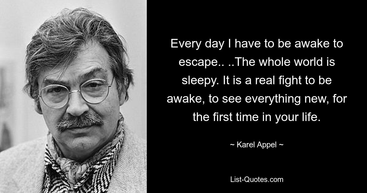 Every day I have to be awake to escape.. ..The whole world is sleepy. It is a real fight to be awake, to see everything new, for the first time in your life. — © Karel Appel