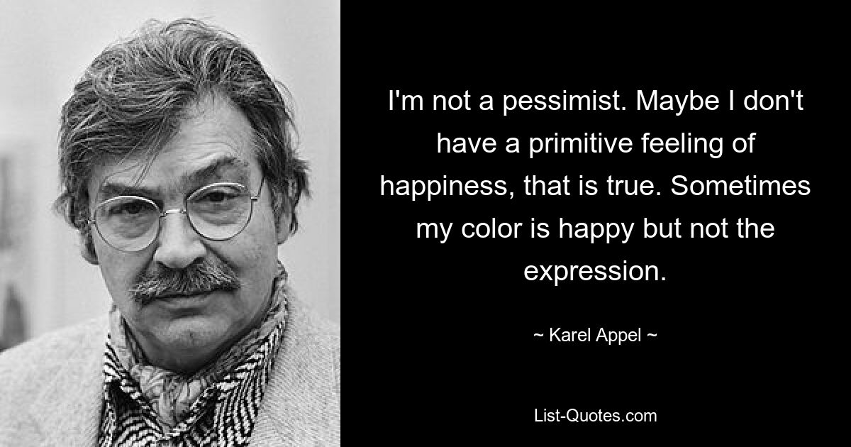 I'm not a pessimist. Maybe I don't have a primitive feeling of happiness, that is true. Sometimes my color is happy but not the expression. — © Karel Appel