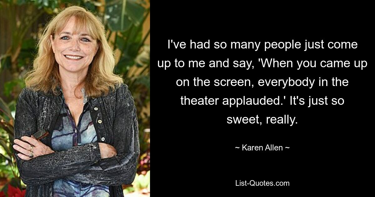 I've had so many people just come up to me and say, 'When you came up on the screen, everybody in the theater applauded.' It's just so sweet, really. — © Karen Allen