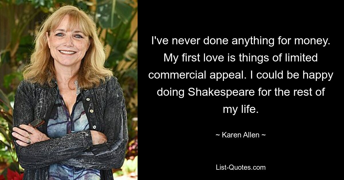 I've never done anything for money. My first love is things of limited commercial appeal. I could be happy doing Shakespeare for the rest of my life. — © Karen Allen